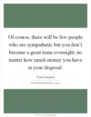 Of course, there will be few people who are sympathetic but you don’t become a great team overnight, no matter how much money you have at your disposal Picture Quote #1