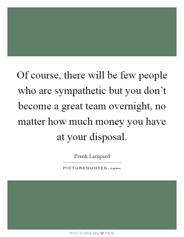 Of course, there will be few people who are sympathetic but you don't become a great team overnight, no matter how much money you have at your disposal. Picture Quote #1