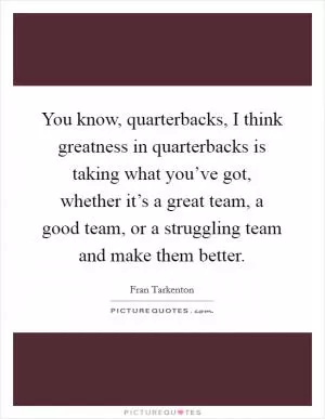 You know, quarterbacks, I think greatness in quarterbacks is taking what you’ve got, whether it’s a great team, a good team, or a struggling team and make them better Picture Quote #1