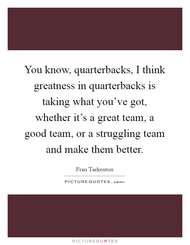 You know, quarterbacks, I think greatness in quarterbacks is taking what you've got, whether it's a great team, a good team, or a struggling team and make them better. Picture Quote #1