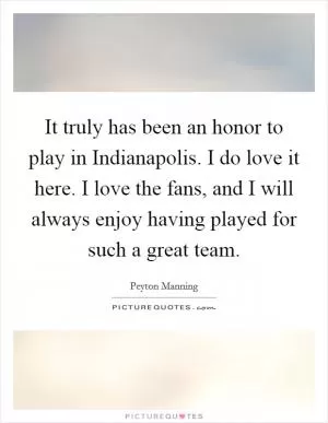 It truly has been an honor to play in Indianapolis. I do love it here. I love the fans, and I will always enjoy having played for such a great team Picture Quote #1