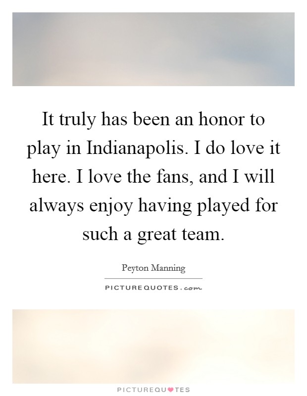 It truly has been an honor to play in Indianapolis. I do love it here. I love the fans, and I will always enjoy having played for such a great team. Picture Quote #1