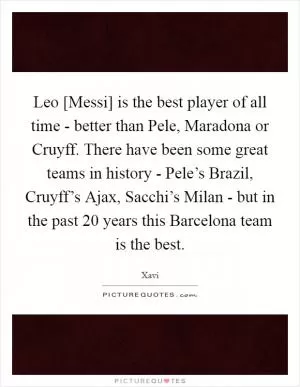Leo [Messi] is the best player of all time - better than Pele, Maradona or Cruyff. There have been some great teams in history - Pele’s Brazil, Cruyff’s Ajax, Sacchi’s Milan - but in the past 20 years this Barcelona team is the best Picture Quote #1