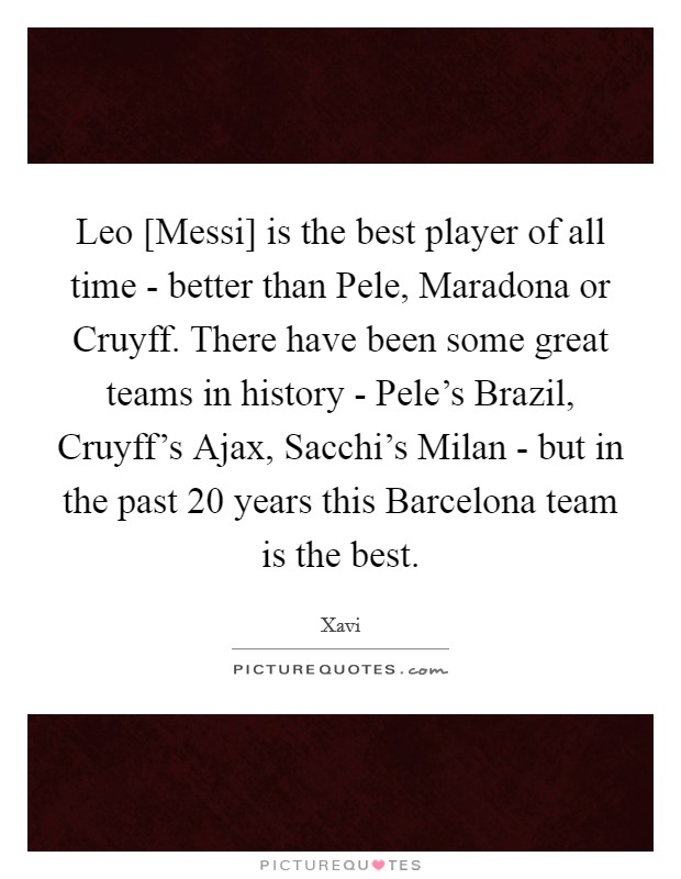 Leo [Messi] is the best player of all time - better than Pele, Maradona or Cruyff. There have been some great teams in history - Pele's Brazil, Cruyff's Ajax, Sacchi's Milan - but in the past 20 years this Barcelona team is the best. Picture Quote #1