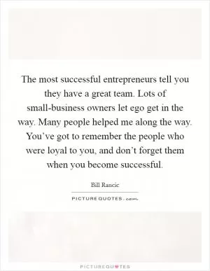 The most successful entrepreneurs tell you they have a great team. Lots of small-business owners let ego get in the way. Many people helped me along the way. You’ve got to remember the people who were loyal to you, and don’t forget them when you become successful Picture Quote #1