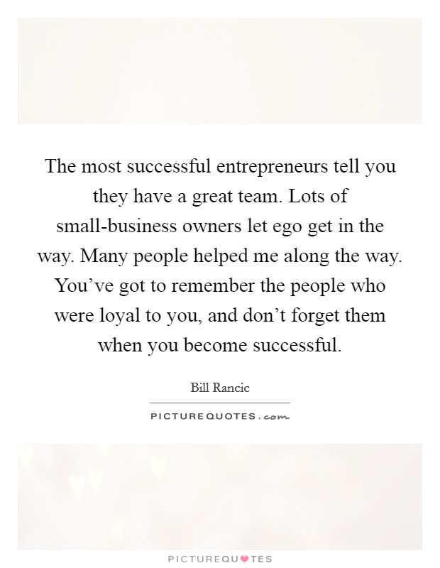 The most successful entrepreneurs tell you they have a great team. Lots of small-business owners let ego get in the way. Many people helped me along the way. You've got to remember the people who were loyal to you, and don't forget them when you become successful. Picture Quote #1