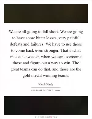 We are all going to fall short. We are going to have some bitter losses, very painful defeats and failures. We have to use those to come back even stronger. That’s what makes it sweeter, when we can overcome those and figure out a way to win. The great teams can do that, and those are the gold medal winning teams Picture Quote #1
