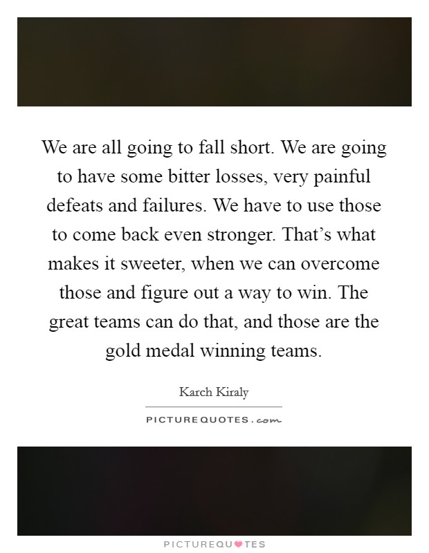 We are all going to fall short. We are going to have some bitter losses, very painful defeats and failures. We have to use those to come back even stronger. That's what makes it sweeter, when we can overcome those and figure out a way to win. The great teams can do that, and those are the gold medal winning teams. Picture Quote #1