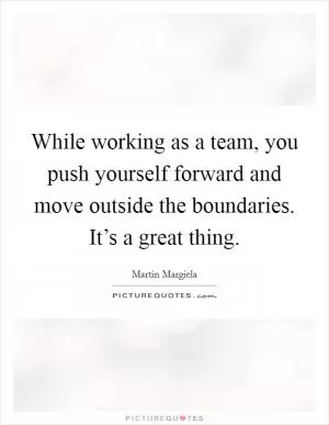 While working as a team, you push yourself forward and move outside the boundaries. It’s a great thing Picture Quote #1