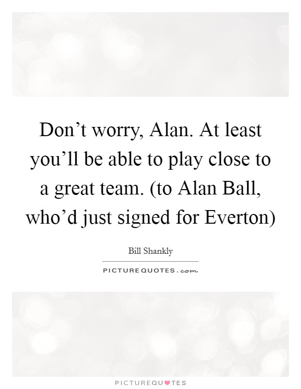 Don't worry, Alan. At least you'll be able to play close to a great team. (to Alan Ball, who'd just signed for Everton) Picture Quote #1