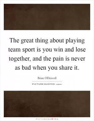 The great thing about playing team sport is you win and lose together, and the pain is never as bad when you share it Picture Quote #1