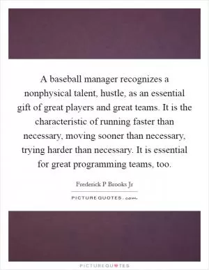 A baseball manager recognizes a nonphysical talent, hustle, as an essential gift of great players and great teams. It is the characteristic of running faster than necessary, moving sooner than necessary, trying harder than necessary. It is essential for great programming teams, too Picture Quote #1