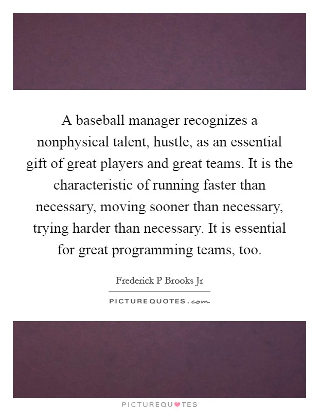 A baseball manager recognizes a nonphysical talent, hustle, as an essential gift of great players and great teams. It is the characteristic of running faster than necessary, moving sooner than necessary, trying harder than necessary. It is essential for great programming teams, too. Picture Quote #1