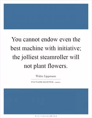 You cannot endow even the best machine with initiative; the jolliest steamroller will not plant flowers Picture Quote #1