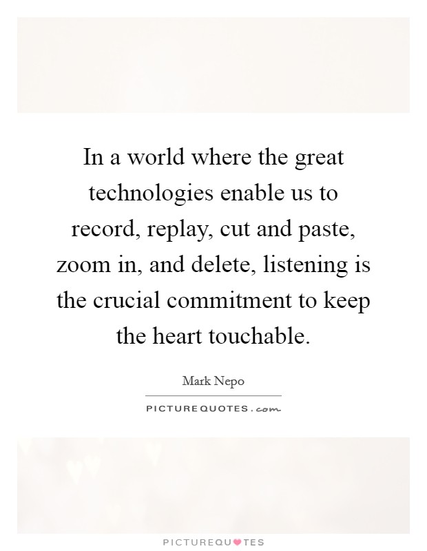 In a world where the great technologies enable us to record, replay, cut and paste, zoom in, and delete, listening is the crucial commitment to keep the heart touchable. Picture Quote #1