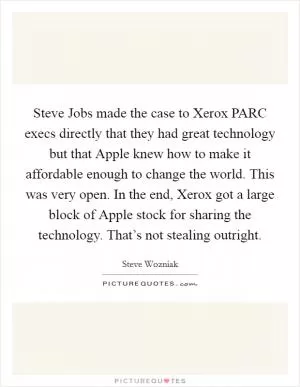 Steve Jobs made the case to Xerox PARC execs directly that they had great technology but that Apple knew how to make it affordable enough to change the world. This was very open. In the end, Xerox got a large block of Apple stock for sharing the technology. That’s not stealing outright Picture Quote #1