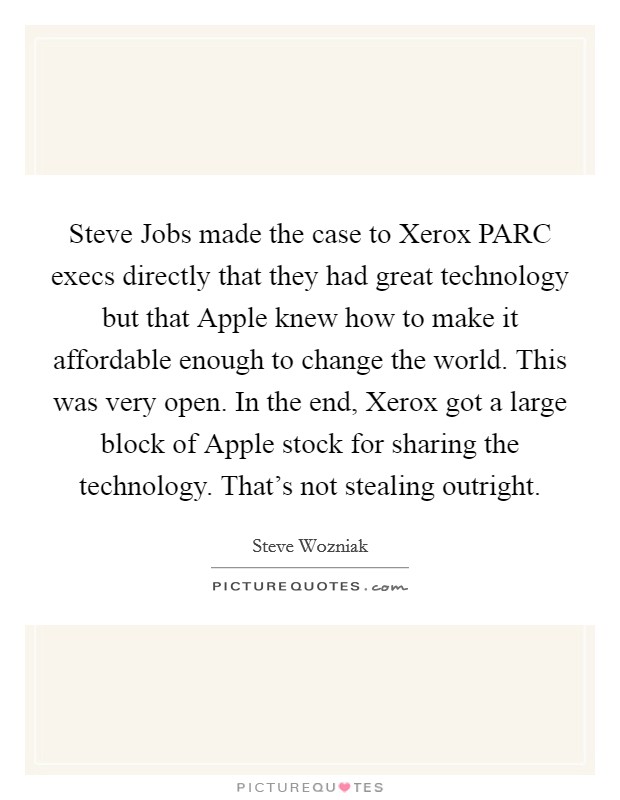 Steve Jobs made the case to Xerox PARC execs directly that they had great technology but that Apple knew how to make it affordable enough to change the world. This was very open. In the end, Xerox got a large block of Apple stock for sharing the technology. That's not stealing outright. Picture Quote #1