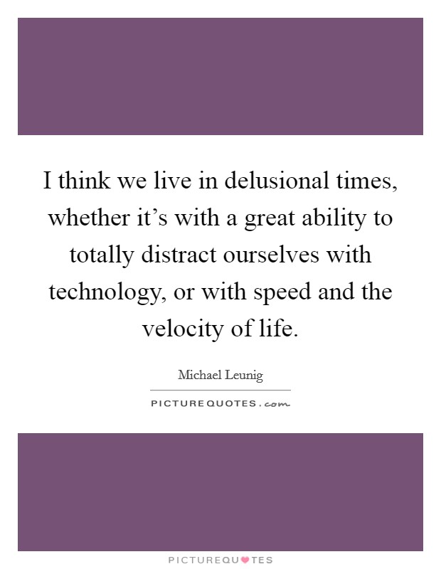 I think we live in delusional times, whether it's with a great ability to totally distract ourselves with technology, or with speed and the velocity of life. Picture Quote #1