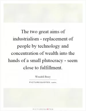 The two great aims of industrialism - replacement of people by technology and concentration of wealth into the hands of a small plutocracy - seem close to fulfillment Picture Quote #1