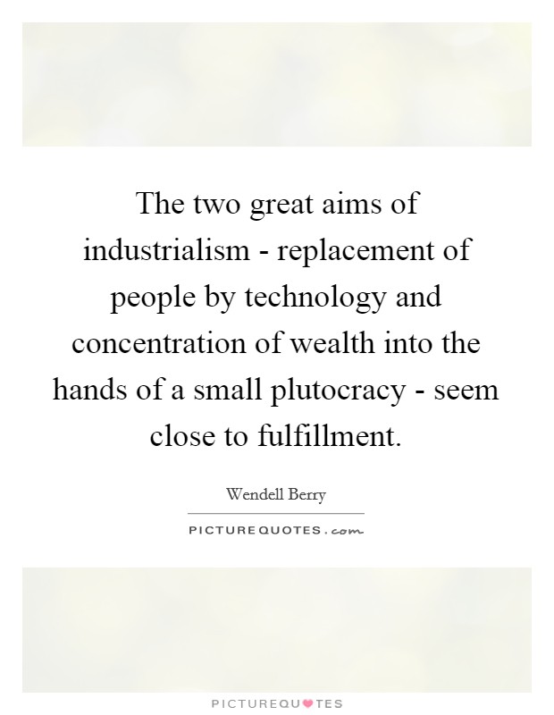 The two great aims of industrialism - replacement of people by technology and concentration of wealth into the hands of a small plutocracy - seem close to fulfillment. Picture Quote #1
