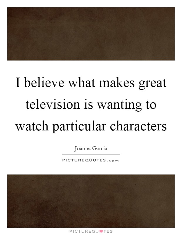 I believe what makes great television is wanting to watch particular characters Picture Quote #1