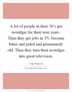 A lot of people in their 30’s get nostalgic for their teen years. Then they get jobs in TV, become bitter and jaded and prematurely old. Then they turn their nostalgia into great television Picture Quote #1