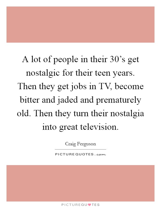 A lot of people in their 30's get nostalgic for their teen years. Then they get jobs in TV, become bitter and jaded and prematurely old. Then they turn their nostalgia into great television. Picture Quote #1