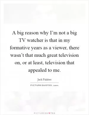 A big reason why I’m not a big TV watcher is that in my formative years as a viewer, there wasn’t that much great television on, or at least, television that appealed to me Picture Quote #1