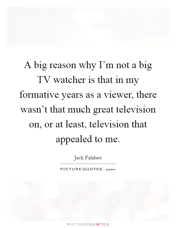 A big reason why I'm not a big TV watcher is that in my formative years as a viewer, there wasn't that much great television on, or at least, television that appealed to me. Picture Quote #1