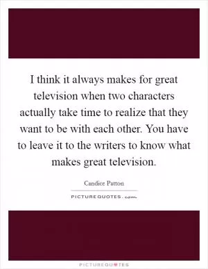 I think it always makes for great television when two characters actually take time to realize that they want to be with each other. You have to leave it to the writers to know what makes great television Picture Quote #1
