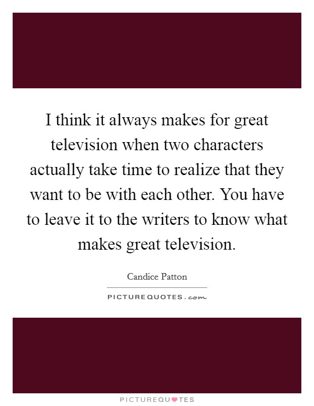 I think it always makes for great television when two characters actually take time to realize that they want to be with each other. You have to leave it to the writers to know what makes great television. Picture Quote #1