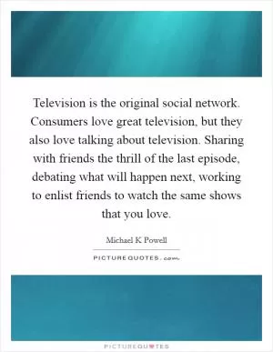 Television is the original social network. Consumers love great television, but they also love talking about television. Sharing with friends the thrill of the last episode, debating what will happen next, working to enlist friends to watch the same shows that you love Picture Quote #1