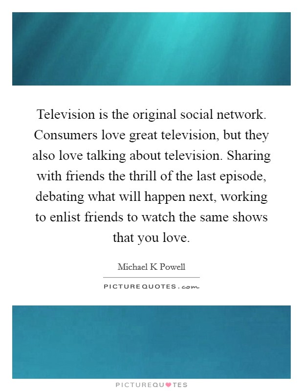 Television is the original social network. Consumers love great television, but they also love talking about television. Sharing with friends the thrill of the last episode, debating what will happen next, working to enlist friends to watch the same shows that you love. Picture Quote #1