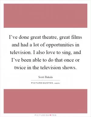 I’ve done great theatre, great films and had a lot of opportunities in television. I also love to sing, and I’ve been able to do that once or twice in the television shows Picture Quote #1