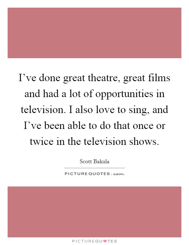 I've done great theatre, great films and had a lot of opportunities in television. I also love to sing, and I've been able to do that once or twice in the television shows. Picture Quote #1