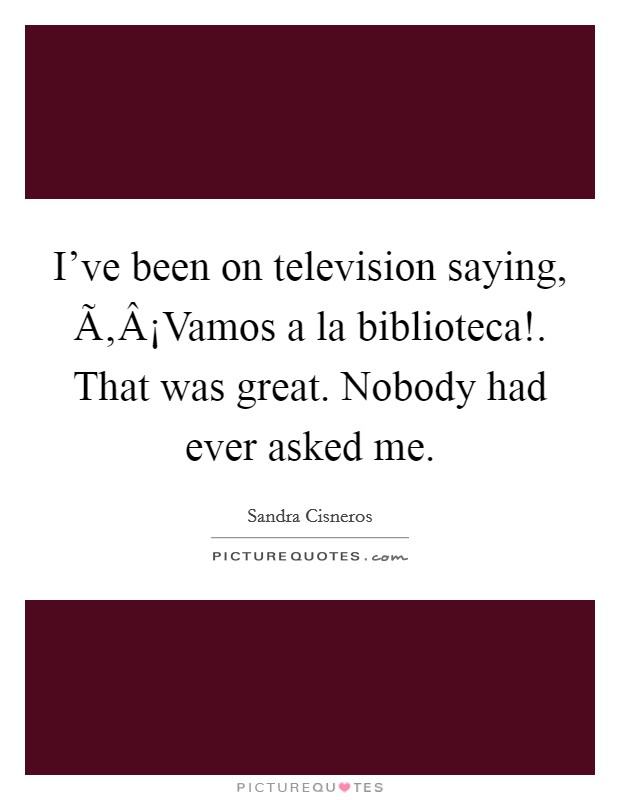 I've been on television saying, Ã‚Â¡Vamos a la biblioteca!. That was great. Nobody had ever asked me. Picture Quote #1