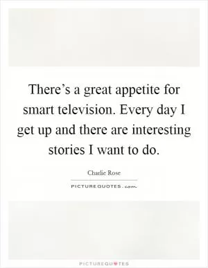 There’s a great appetite for smart television. Every day I get up and there are interesting stories I want to do Picture Quote #1