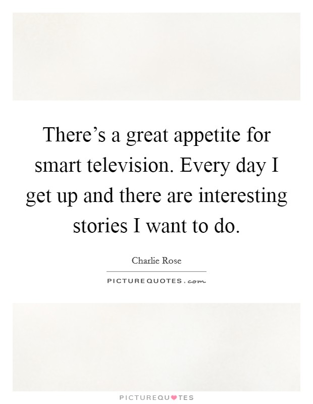 There's a great appetite for smart television. Every day I get up and there are interesting stories I want to do. Picture Quote #1