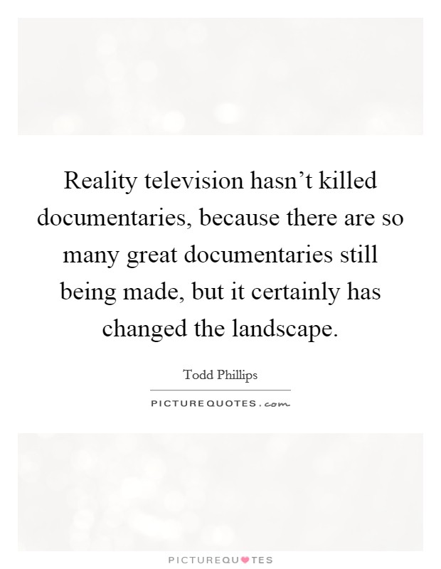 Reality television hasn't killed documentaries, because there are so many great documentaries still being made, but it certainly has changed the landscape. Picture Quote #1