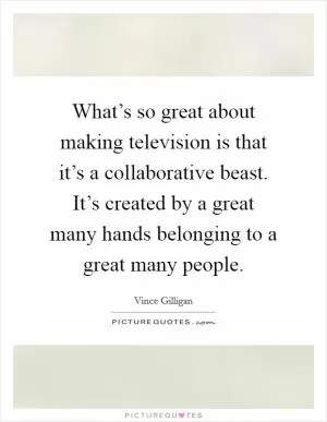 What’s so great about making television is that it’s a collaborative beast. It’s created by a great many hands belonging to a great many people Picture Quote #1