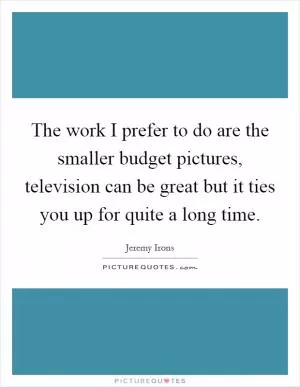 The work I prefer to do are the smaller budget pictures, television can be great but it ties you up for quite a long time Picture Quote #1