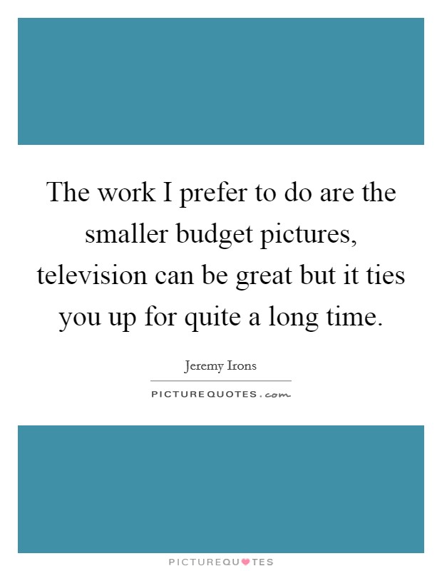 The work I prefer to do are the smaller budget pictures, television can be great but it ties you up for quite a long time. Picture Quote #1
