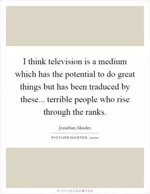 I think television is a medium which has the potential to do great things but has been traduced by these... terrible people who rise through the ranks Picture Quote #1
