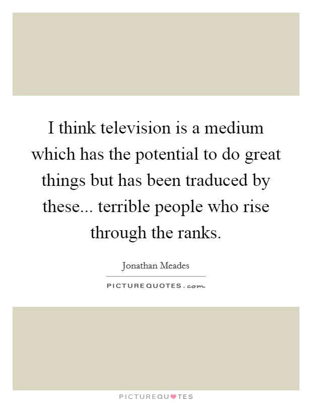 I think television is a medium which has the potential to do great things but has been traduced by these... terrible people who rise through the ranks. Picture Quote #1