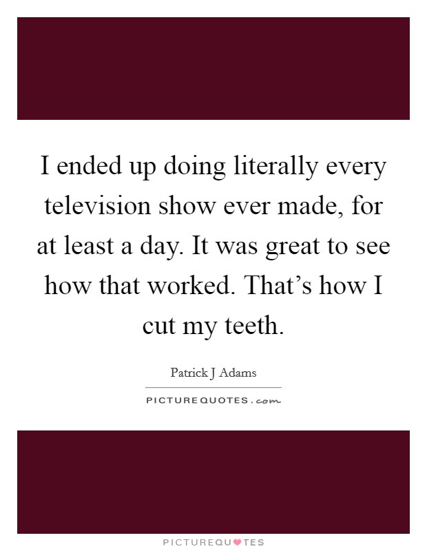 I ended up doing literally every television show ever made, for at least a day. It was great to see how that worked. That's how I cut my teeth. Picture Quote #1