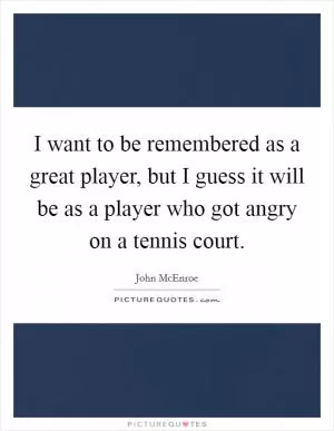 I want to be remembered as a great player, but I guess it will be as a player who got angry on a tennis court Picture Quote #1