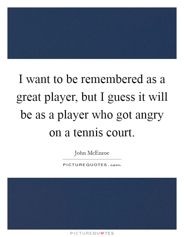 I want to be remembered as a great player, but I guess it will be as a player who got angry on a tennis court. Picture Quote #1