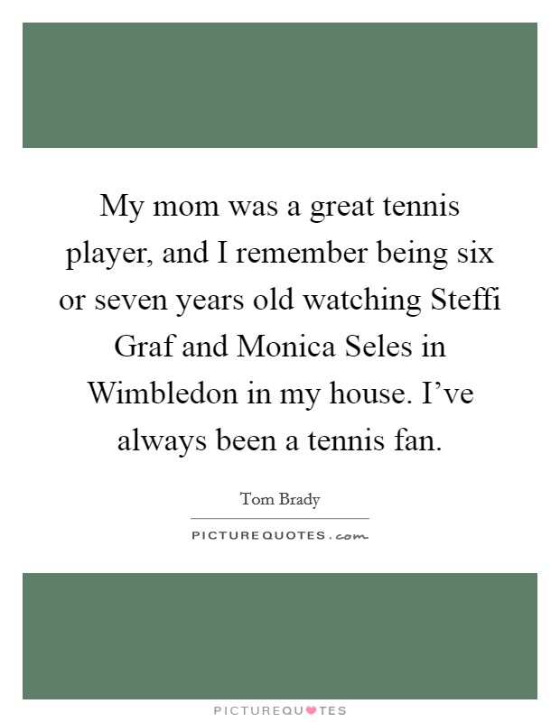 My mom was a great tennis player, and I remember being six or seven years old watching Steffi Graf and Monica Seles in Wimbledon in my house. I've always been a tennis fan. Picture Quote #1