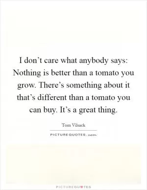 I don’t care what anybody says: Nothing is better than a tomato you grow. There’s something about it that’s different than a tomato you can buy. It’s a great thing Picture Quote #1