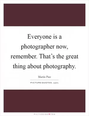 Everyone is a photographer now, remember. That’s the great thing about photography Picture Quote #1